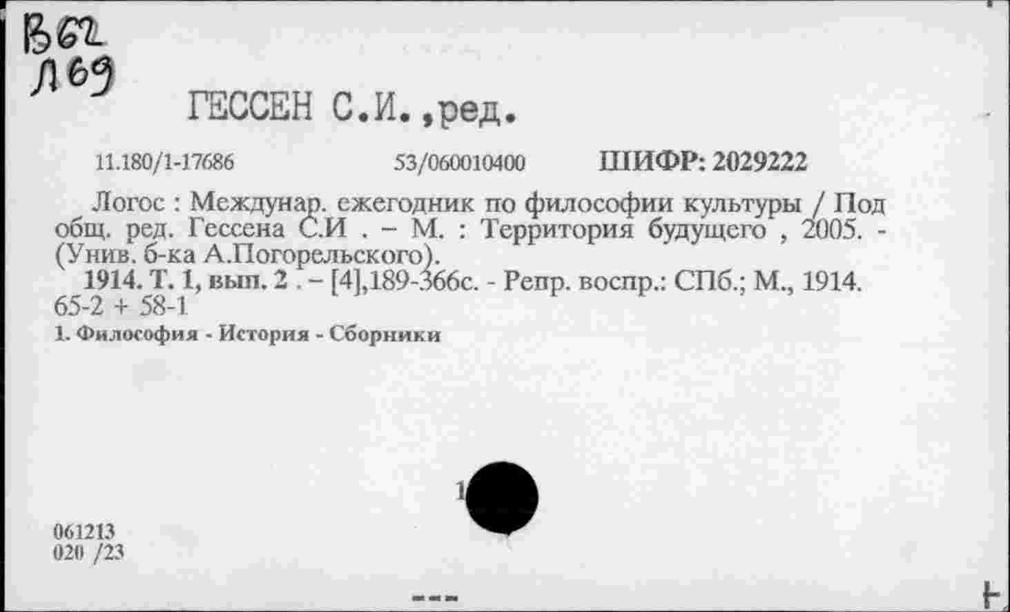 ﻿Бег Л 69
ГЕССЕН С.И.,ред.
11.180/1-17686	53/060010400 ШИФР: 2029222
Логос : Междунар. ежегодник по философии культуры / Под общ. ред. Гессена С.И . - М. : Территория будущего , 2005. -(Унив. б-ка А.Погорельского).
1914. Т. 1, вып. 2 . - [4],189-366с. - Репр. воспр.: СПб.; М., 1914.
65-2 + 58-1
1. Философия - История - Сборники
1
061213 020 /23
I-